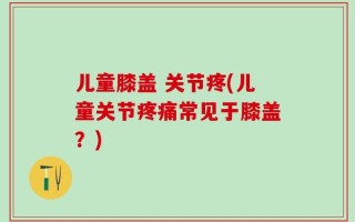 儿童膝盖 关节疼(儿童关节疼痛常见于膝盖？)
