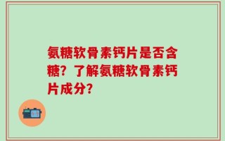氨糖软骨素钙片是否含糖？了解氨糖软骨素钙片成分？