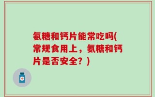 氨糖和钙片能常吃吗(常规食用上，氨糖和钙片是否安全？)