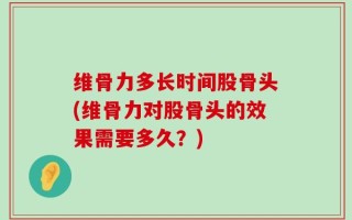 维骨力多长时间股骨头(维骨力对股骨头的效果需要多久？)
