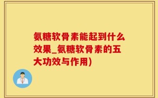 氨糖软骨素能起到什么效果_氨糖软骨素的五大功效与作用)