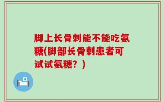 脚上长骨刺能不能吃氨糖(脚部长骨刺患者可试试氨糖？)