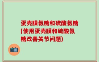 蛋壳膜氨糖和硫酸氨糖(使用蛋壳膜和硫酸氨糖改善关节问题)