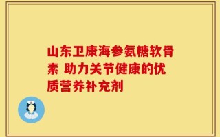 山东卫康海参氨糖软骨素 助力关节健康的优质营养补充剂