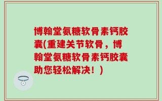 博翰堂氨糖软骨素钙胶囊(重建关节软骨，博翰堂氨糖软骨素钙胶囊助您轻松解决！)