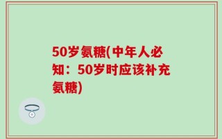 50岁氨糖(中年人必知：50岁时应该补充氨糖)