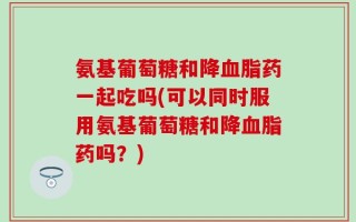 氨基葡萄糖和降血脂药一起吃吗(可以同时服用氨基葡萄糖和降血脂药吗？)