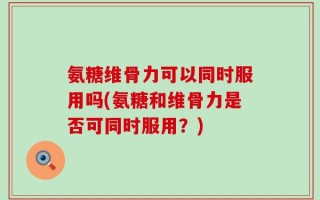 氨糖维骨力可以同时服用吗(氨糖和维骨力是否可同时服用？)