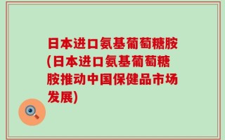 日本进口氨基葡萄糖胺(日本进口氨基葡萄糖胺推动中国保健品市场发展)