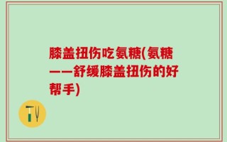 膝盖扭伤吃氨糖(氨糖——舒缓膝盖扭伤的好帮手)