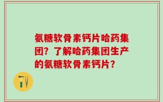 氨糖软骨素钙片哈药集团？了解哈药集团生产的氨糖软骨素钙片？