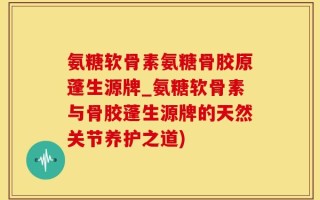 氨糖软骨素氨糖骨胶原蓬生源牌_氨糖软骨素与骨胶蓬生源牌的天然关节养护之道)