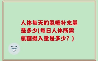 人体每天的氨糖补充量是多少(每日人体所需氨糖摄入量是多少？)