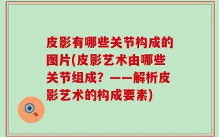 皮影有哪些关节构成的图片(皮影艺术由哪些关节组成？——解析皮影艺术的构成要素)