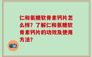 仁和氨糖软骨素钙片怎么样？了解仁和氨糖软骨素钙片的功效及使用方法？