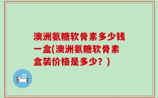 澳洲氨糖软骨素多少钱一盒(澳洲氨糖软骨素盒装价格是多少？)