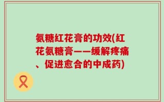 氨糖红花膏的功效(红花氨糖膏——缓解疼痛、促进愈合的中成药)