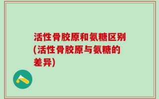 活性骨胶原和氨糖区别(活性骨胶原与氨糖的差异)
