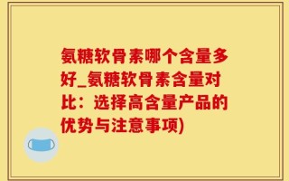 氨糖软骨素哪个含量多好_氨糖软骨素含量对比：选择高含量产品的优势与注意事项)