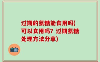 过期的氨糖能食用吗(可以食用吗？过期氨糖处理方法分享)