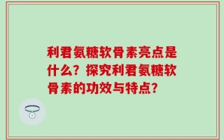 利君氨糖软骨素亮点是什么？探究利君氨糖软骨素的功效与特点？