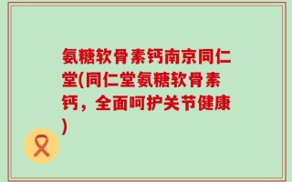 氨糖软骨素钙南京同仁堂(同仁堂氨糖软骨素钙，全面呵护关节健康)