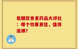 氨糖软骨素药品大评比：哪个效果更佳，值得追捧？
