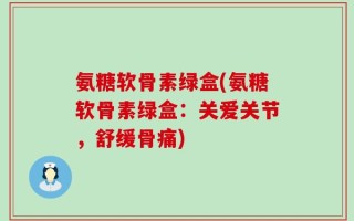 氨糖软骨素绿盒(氨糖软骨素绿盒：关爱关节，舒缓骨痛)