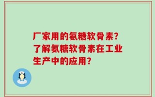 厂家用的氨糖软骨素？了解氨糖软骨素在工业生产中的应用？