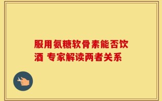 服用氨糖软骨素能否饮酒 专家解读两者关系