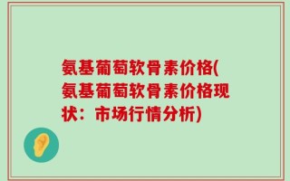 氨基葡萄软骨素价格(氨基葡萄软骨素价格现状：市场行情分析)