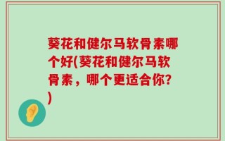 葵花和健尔马软骨素哪个好(葵花和健尔马软骨素，哪个更适合你？)