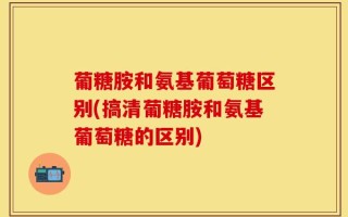 葡糖胺和氨基葡萄糖区别(搞清葡糖胺和氨基葡萄糖的区别)