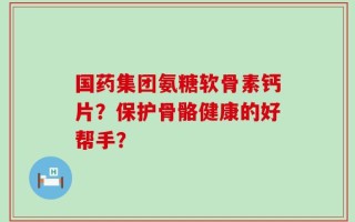 国药集团氨糖软骨素钙片？保护骨骼健康的好帮手？
