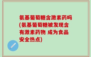 氨基葡萄糖含激素药吗(氨基葡萄糖被发现含有激素药物 成为食品安全热点)