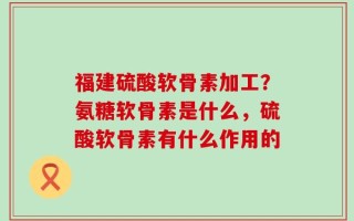 福建硫酸软骨素加工？氨糖软骨素是什么，硫酸软骨素有什么作用的