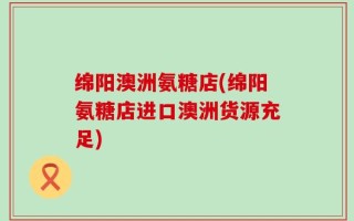 绵阳澳洲氨糖店(绵阳氨糖店进口澳洲货源充足)