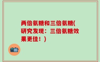 两倍氨糖和三倍氨糖(研究发现：三倍氨糖效果更佳！)