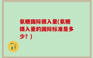 氨糖国际摄入量(氨糖摄入量的国际标准是多少？)
