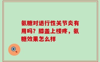 氨糖对退行性关节炎有用吗？膝盖上楼疼，氨糖效果怎么样