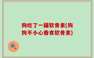 狗吃了一罐软骨素(狗狗不小心吞食软骨素)