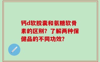 钙d软胶囊和氨糖软骨素的区别？了解两种保健品的不同功效？