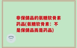非保健品的氨糖软骨素药品(氨糖软骨素：不是保健品而是药品)