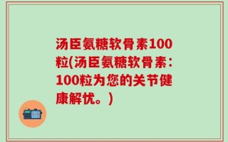 汤臣氨糖软骨素100粒(汤臣氨糖软骨素：100粒为您的关节健康解忧。)