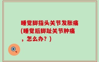 睡觉脚指头关节发胀痛(睡觉后脚趾关节肿痛，怎么办？)