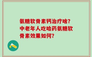 氨糖软骨素钙治疗啥？中老年人吃哈药氨糖软骨素效果如何？