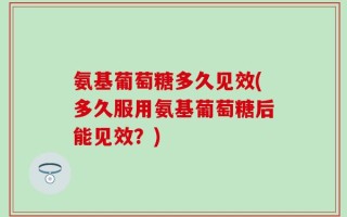 氨基葡萄糖多久见效(多久服用氨基葡萄糖后能见效？)