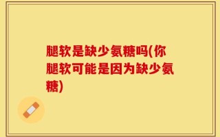 腿软是缺少氨糖吗(你腿软可能是因为缺少氨糖)