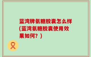 蓝湾牌氨糖胶囊怎么样(蓝湾氨糖胶囊使用效果如何？)