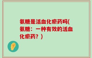 氨糖是活血化瘀药吗(氨糖：一种有效的活血化瘀药？)
